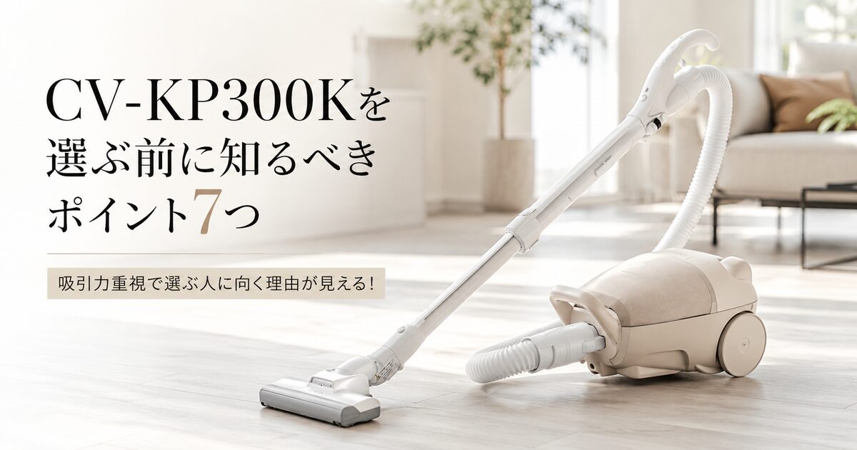 CV-KP300Kを選ぶ前に知るべきポイント7つ｜吸引力重視で選ぶ人に向く理由が見える！